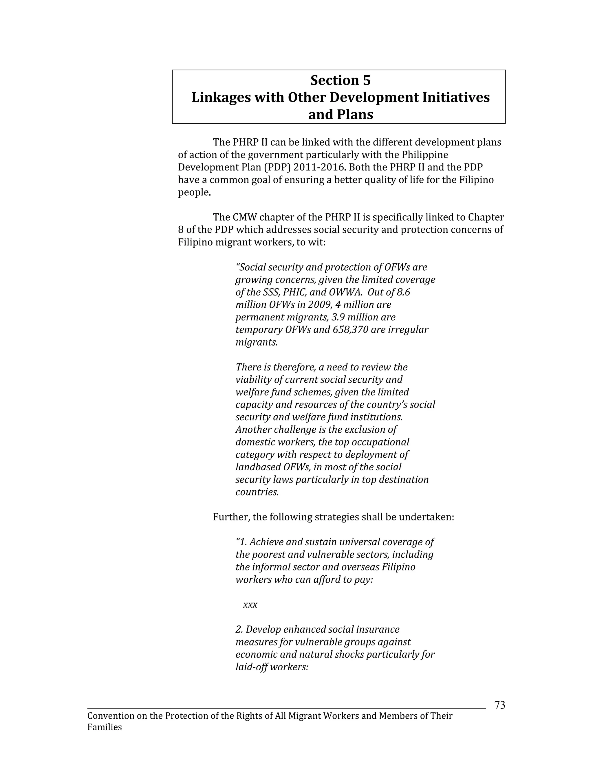 _______________________________________________________________________________________________________________
Convention on the Protection of the Rights of All Migrant Workers and Members of Their
Families
73
Section 5
Linkages with Other Development Initiatives
and Plans
The PHRP II can be linked with the different development plans
of action of the government particularly with the Philippine
Development Plan (PDP) 2011-2016. Both the PHRP II and the PDP
have a common goal of ensuring a better quality of life for the Filipino
people.
The CMW chapter of the PHRP II is specifically linked to Chapter
8 of the PDP which addresses social security and protection concerns of
Filipino migrant workers, to wit:
“Social security and protection of OFWs are
growing concerns, given the limited coverage
of the SSS, PHIC, and OWWA. Out of 8.6
million OFWs in 2009, 4 million are
permanent migrants, 3.9 million are
temporary OFWs and 658,370 are irregular
migrants.
There is therefore, a need to review the
viability of current social security and
welfare fund schemes, given the limited
capacity and resources of the country’s social
security and welfare fund institutions.
Another challenge is the exclusion of
domestic workers, the top occupational
category with respect to deployment of
landbased OFWs, in most of the social
security laws particularly in top destination
countries.
Further, the following strategies shall be undertaken:
“1. Achieve and sustain universal coverage of
the poorest and vulnerable sectors, including
the informal sector and overseas Filipino
workers who can afford to pay:
xxx
2. Develop enhanced social insurance
measures for vulnerable groups against
economic and natural shocks particularly for
laid-off workers:
 