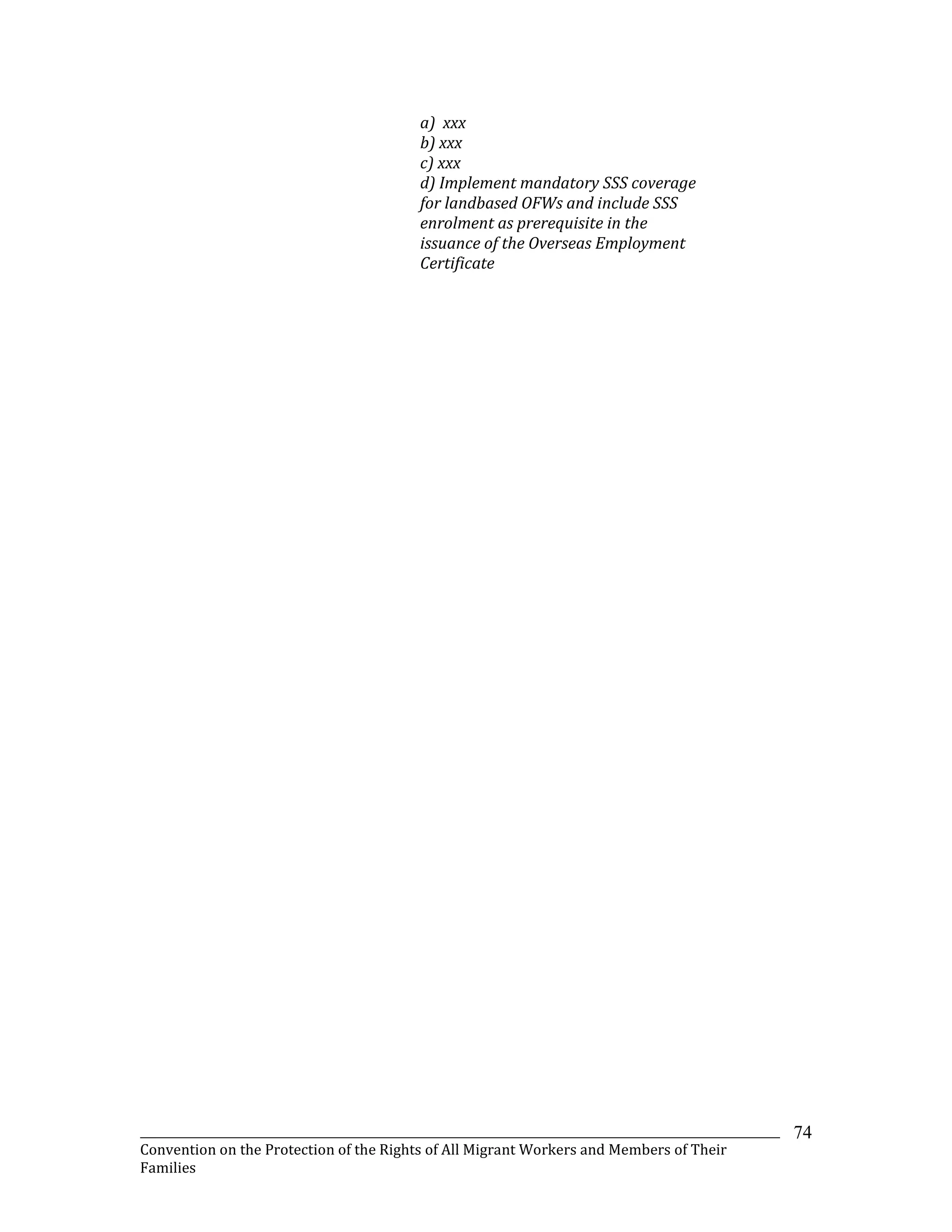 _______________________________________________________________________________________________________________
Convention on the Protection of the Rights of All Migrant Workers and Members of Their
Families
74
a) xxx
b) xxx
c) xxx
d) Implement mandatory SSS coverage
for landbased OFWs and include SSS
enrolment as prerequisite in the
issuance of the Overseas Employment
Certificate
 