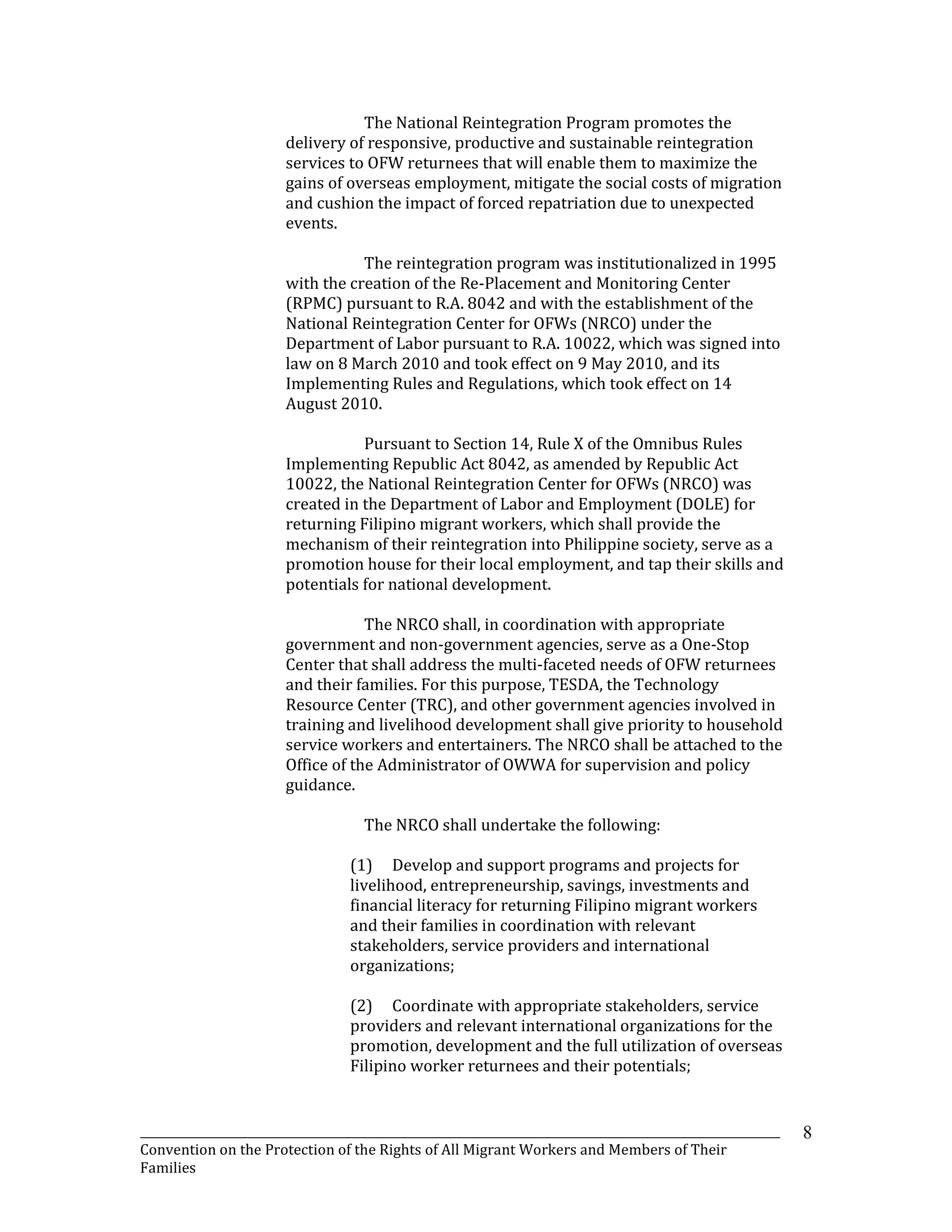 _______________________________________________________________________________________________________________
Convention on the Protection of the Rights of All Migrant Workers and Members of Their
Families
8
The National Reintegration Program promotes the
delivery of responsive, productive and sustainable reintegration
services to OFW returnees that will enable them to maximize the
gains of overseas employment, mitigate the social costs of migration
and cushion the impact of forced repatriation due to unexpected
events.
The reintegration program was institutionalized in 1995
with the creation of the Re-Placement and Monitoring Center
(RPMC) pursuant to R.A. 8042 and with the establishment of the
National Reintegration Center for OFWs (NRCO) under the
Department of Labor pursuant to R.A. 10022, which was signed into
law on 8 March 2010 and took effect on 9 May 2010, and its
Implementing Rules and Regulations, which took effect on 14
August 2010.
Pursuant to Section 14, Rule X of the Omnibus Rules
Implementing Republic Act 8042, as amended by Republic Act
10022, the National Reintegration Center for OFWs (NRCO) was
created in the Department of Labor and Employment (DOLE) for
returning Filipino migrant workers, which shall provide the
mechanism of their reintegration into Philippine society, serve as a
promotion house for their local employment, and tap their skills and
potentials for national development.
The NRCO shall, in coordination with appropriate
government and non-government agencies, serve as a One-Stop
Center that shall address the multi-faceted needs of OFW returnees
and their families. For this purpose, TESDA, the Technology
Resource Center (TRC), and other government agencies involved in
training and livelihood development shall give priority to household
service workers and entertainers. The NRCO shall be attached to the
Office of the Administrator of OWWA for supervision and policy
guidance.
The NRCO shall undertake the following:
(1) Develop and support programs and projects for
livelihood, entrepreneurship, savings, investments and
financial literacy for returning Filipino migrant workers
and their families in coordination with relevant
stakeholders, service providers and international
organizations;
(2) Coordinate with appropriate stakeholders, service
providers and relevant international organizations for the
promotion, development and the full utilization of overseas
Filipino worker returnees and their potentials;
 