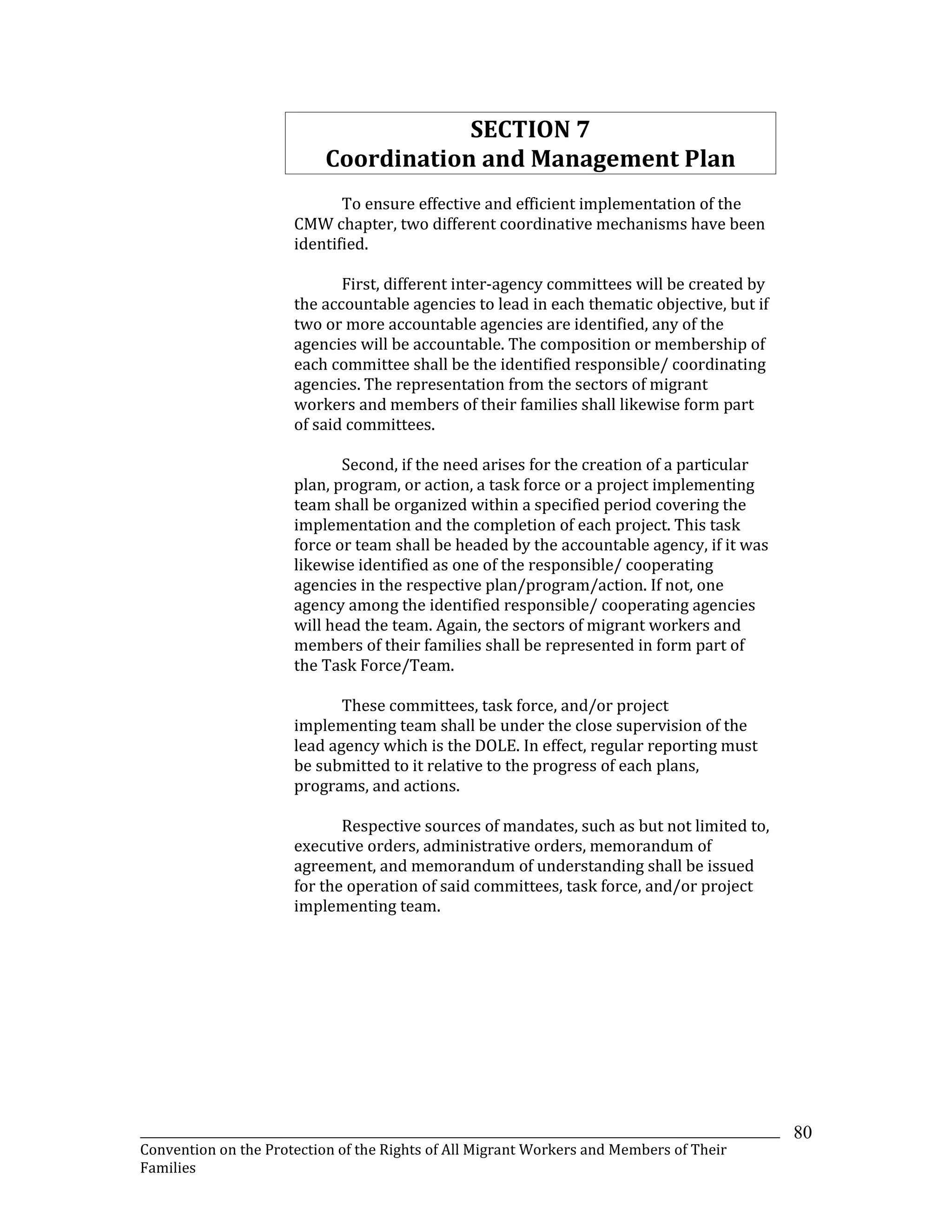 _______________________________________________________________________________________________________________
Convention on the Protection of the Rights of All Migrant Workers and Members of Their
Families
80
SECTION 7
Coordination and Management Plan
To ensure effective and efficient implementation of the
CMW chapter, two different coordinative mechanisms have been
identified.
First, different inter-agency committees will be created by
the accountable agencies to lead in each thematic objective, but if
two or more accountable agencies are identified, any of the
agencies will be accountable. The composition or membership of
each committee shall be the identified responsible/ coordinating
agencies. The representation from the sectors of migrant
workers and members of their families shall likewise form part
of said committees.
Second, if the need arises for the creation of a particular
plan, program, or action, a task force or a project implementing
team shall be organized within a specified period covering the
implementation and the completion of each project. This task
force or team shall be headed by the accountable agency, if it was
likewise identified as one of the responsible/ cooperating
agencies in the respective plan/program/action. If not, one
agency among the identified responsible/ cooperating agencies
will head the team. Again, the sectors of migrant workers and
members of their families shall be represented in form part of
the Task Force/Team.
These committees, task force, and/or project
implementing team shall be under the close supervision of the
lead agency which is the DOLE. In effect, regular reporting must
be submitted to it relative to the progress of each plans,
programs, and actions.
Respective sources of mandates, such as but not limited to,
executive orders, administrative orders, memorandum of
agreement, and memorandum of understanding shall be issued
for the operation of said committees, task force, and/or project
implementing team.
 