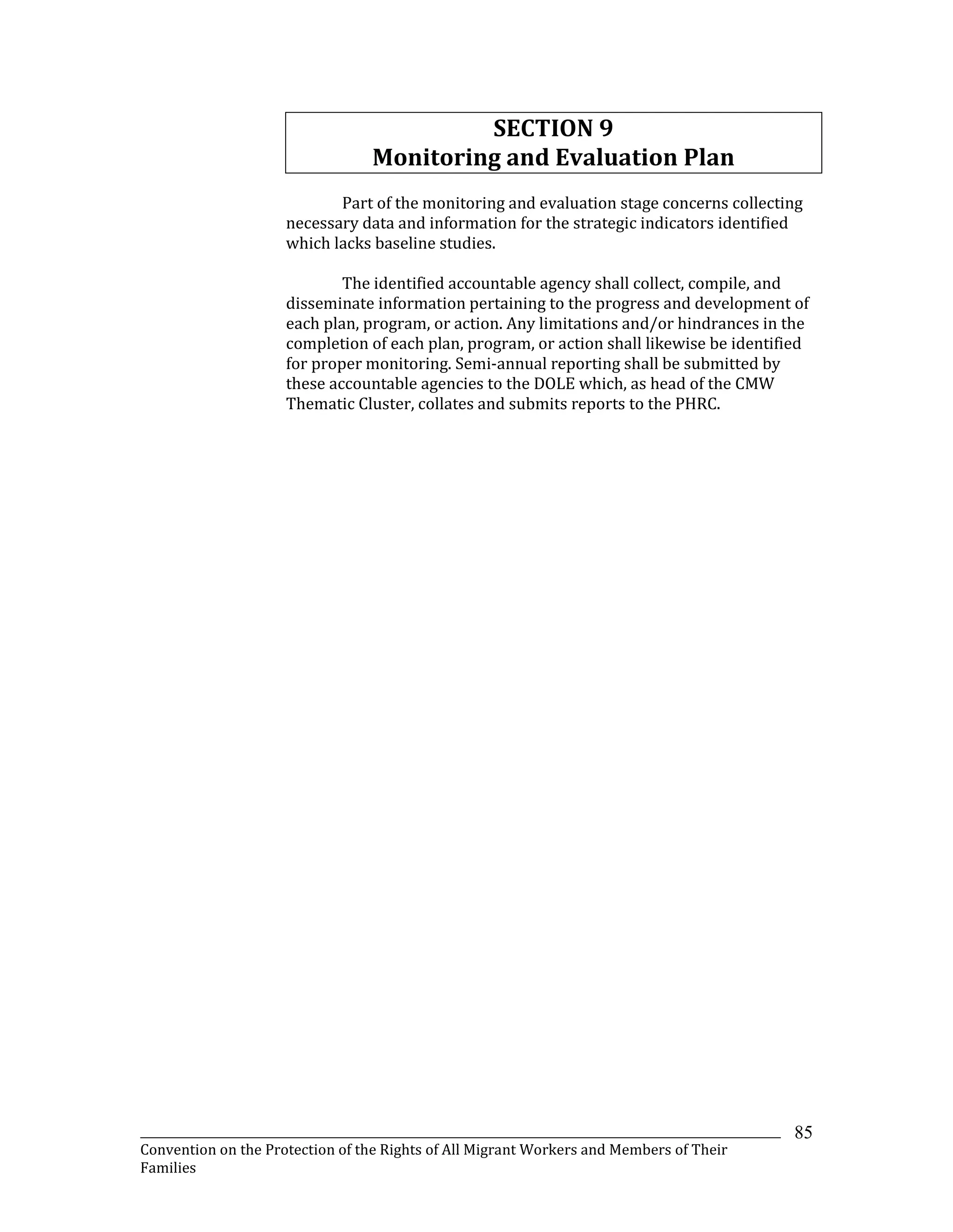_______________________________________________________________________________________________________________
Convention on the Protection of the Rights of All Migrant Workers and Members of Their
Families
85
SECTION 9
Monitoring and Evaluation Plan
Part of the monitoring and evaluation stage concerns collecting
necessary data and information for the strategic indicators identified
which lacks baseline studies.
The identified accountable agency shall collect, compile, and
disseminate information pertaining to the progress and development of
each plan, program, or action. Any limitations and/or hindrances in the
completion of each plan, program, or action shall likewise be identified
for proper monitoring. Semi-annual reporting shall be submitted by
these accountable agencies to the DOLE which, as head of the CMW
Thematic Cluster, collates and submits reports to the PHRC.
 