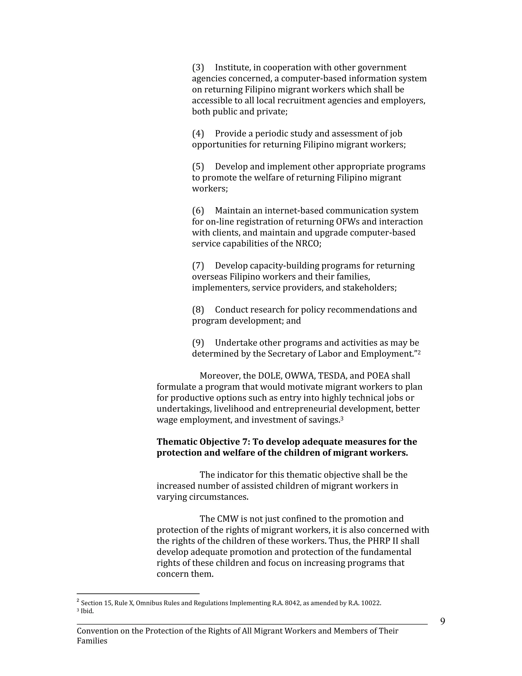 _______________________________________________________________________________________________________________
Convention on the Protection of the Rights of All Migrant Workers and Members of Their
Families
9
(3) Institute, in cooperation with other government
agencies concerned, a computer-based information system
on returning Filipino migrant workers which shall be
accessible to all local recruitment agencies and employers,
both public and private;
(4) Provide a periodic study and assessment of job
opportunities for returning Filipino migrant workers;
(5) Develop and implement other appropriate programs
to promote the welfare of returning Filipino migrant
workers;
(6) Maintain an internet-based communication system
for on-line registration of returning OFWs and interaction
with clients, and maintain and upgrade computer-based
service capabilities of the NRCO;
(7) Develop capacity-building programs for returning
overseas Filipino workers and their families,
implementers, service providers, and stakeholders;
(8) Conduct research for policy recommendations and
program development; and
(9) Undertake other programs and activities as may be
determined by the Secretary of Labor and Employment.”2
Moreover, the DOLE, OWWA, TESDA, and POEA shall
formulate a program that would motivate migrant workers to plan
for productive options such as entry into highly technical jobs or
undertakings, livelihood and entrepreneurial development, better
wage employment, and investment of savings.3
Thematic Objective 7: To develop adequate measures for the
protection and welfare of the children of migrant workers.
The indicator for this thematic objective shall be the
increased number of assisted children of migrant workers in
varying circumstances.
The CMW is not just confined to the promotion and
protection of the rights of migrant workers, it is also concerned with
the rights of the children of these workers. Thus, the PHRP II shall
develop adequate promotion and protection of the fundamental
rights of these children and focus on increasing programs that
concern them.
2
Section 15, Rule X, Omnibus Rules and Regulations Implementing R.A. 8042, as amended by R.A. 10022.
3 Ibid.
 