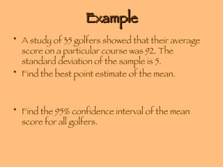 Example A study of 35 golfers showed that their average score on a particular course was 92. The standard deviation of the sample is 5.  Find the best point estimate of the mean. Find the 95% confidence interval of the mean score for all golfers. 