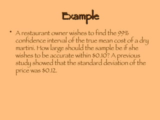 Example A restaurant owner wishes to find the 99% confidence interval of the true mean cost of a dry martini. How large should the sample be if she wishes to be accurate within $0.10? A previous study showed that the standard deviation of the price was $0.12. 