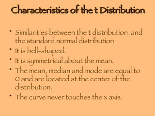 Characteristics of the t Distribution Similarities between the t distribution  and the standard normal distribution It is bell-shaped.  It is symmetrical about the mean. The mean, median and mode are equal to 0 and are located at the center of the distribution. The curve never touches the x axis. 