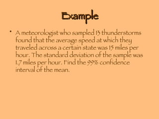 Example A meteorologist who sampled 13 thunderstorms found that the average speed at which they traveled across a certain state was 15 miles per hour. The standard deviation of the sample was 1.7 miles per hour. Find the 99% confidence interval of the mean.  