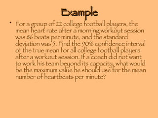 Example For a group of 22 college football players, the mean heart rate after a morning workout session was 86 beats per minute, and the standard deviation was 5. Find the 90% confidence interval of the true mean for all college football players after a workout session. If a coach did not want to work his team beyond its capacity, what would be the maximum value he should use for the mean number of heartbeats per minute? 