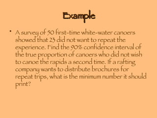 Example A survey of 50 first-time white-water canoers showed that 23 did not want to repeat the experience. Find the 90% confidence interval of the true proportion of canoers who did not wish to canoe the rapids a second time. If a rafting company wants to distribute brochures for repeat trips, what is the minimum number it should print? 