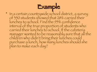 Example In a certain countrywide school district, a survey of 350 students showed that 28% carried their lunches to school. Find the 95% confidence interval of the true proportion of students who carried their lunches to school. If the cafeteria manager wanted to be reasonably sure that all the children who didn’t bring their lunches could purchase a lunch, how many lunches should she plan to make each day? 
