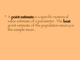 A  point estimate  is a specific numerical value estimate of a parameter. The  best  point estimate of the population mean    is the sample mean . 