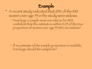 Example A recent study indicated that 29% of the 100 women over age 55 in the study were widows. How large a sample must one take to be 90% confident that the estimate is within 0.05 of the true proportion of women over age 55 who are widows? If no estimate of the sample proportion is available, how large should the sample be? 