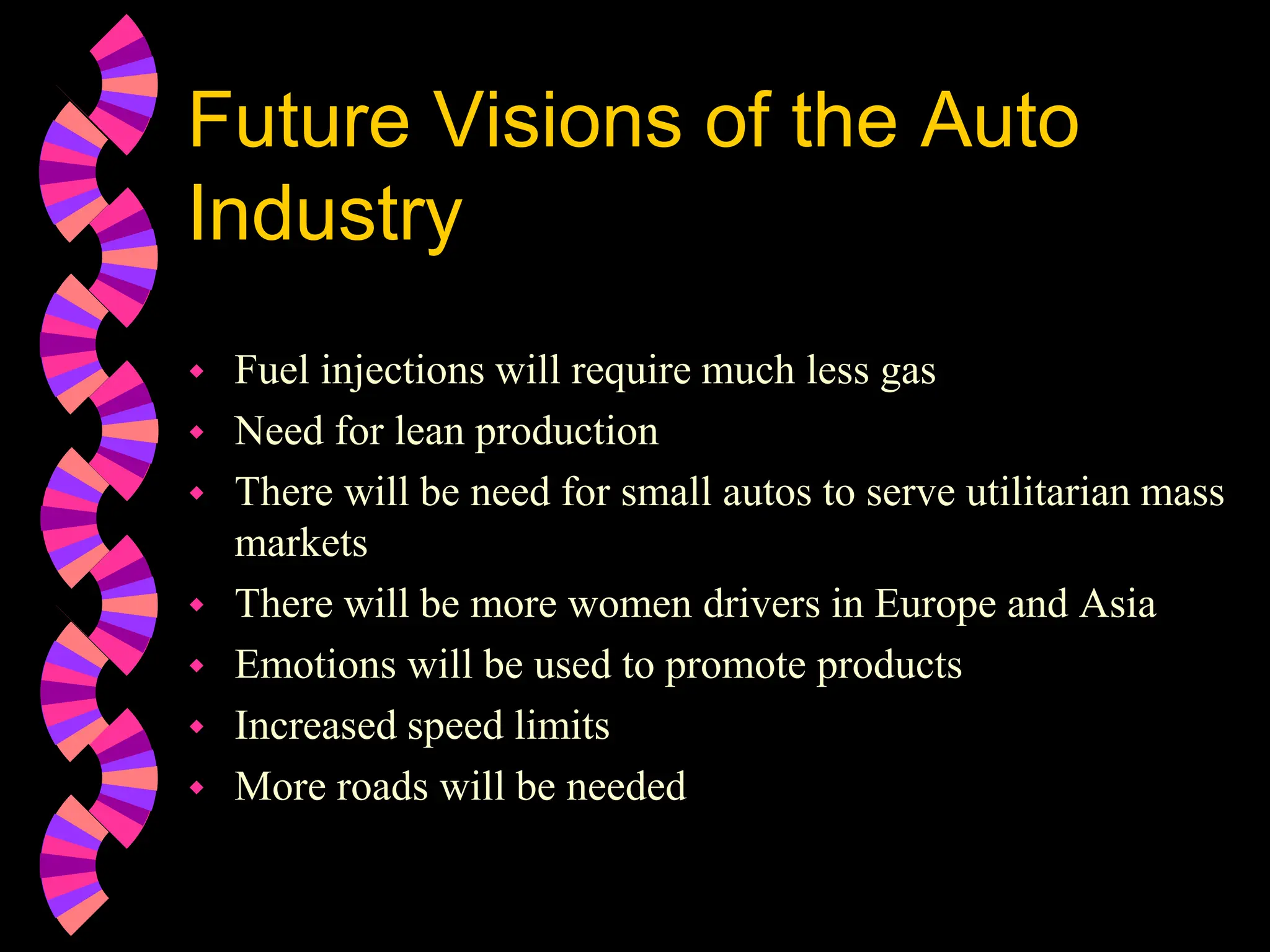 Future Visions of the Auto
Industry
 Fuel injections will require much less gas
 Need for lean production
 There will be need for small autos to serve utilitarian mass
markets
 There will be more women drivers in Europe and Asia
 Emotions will be used to promote products
 Increased speed limits
 More roads will be needed
 