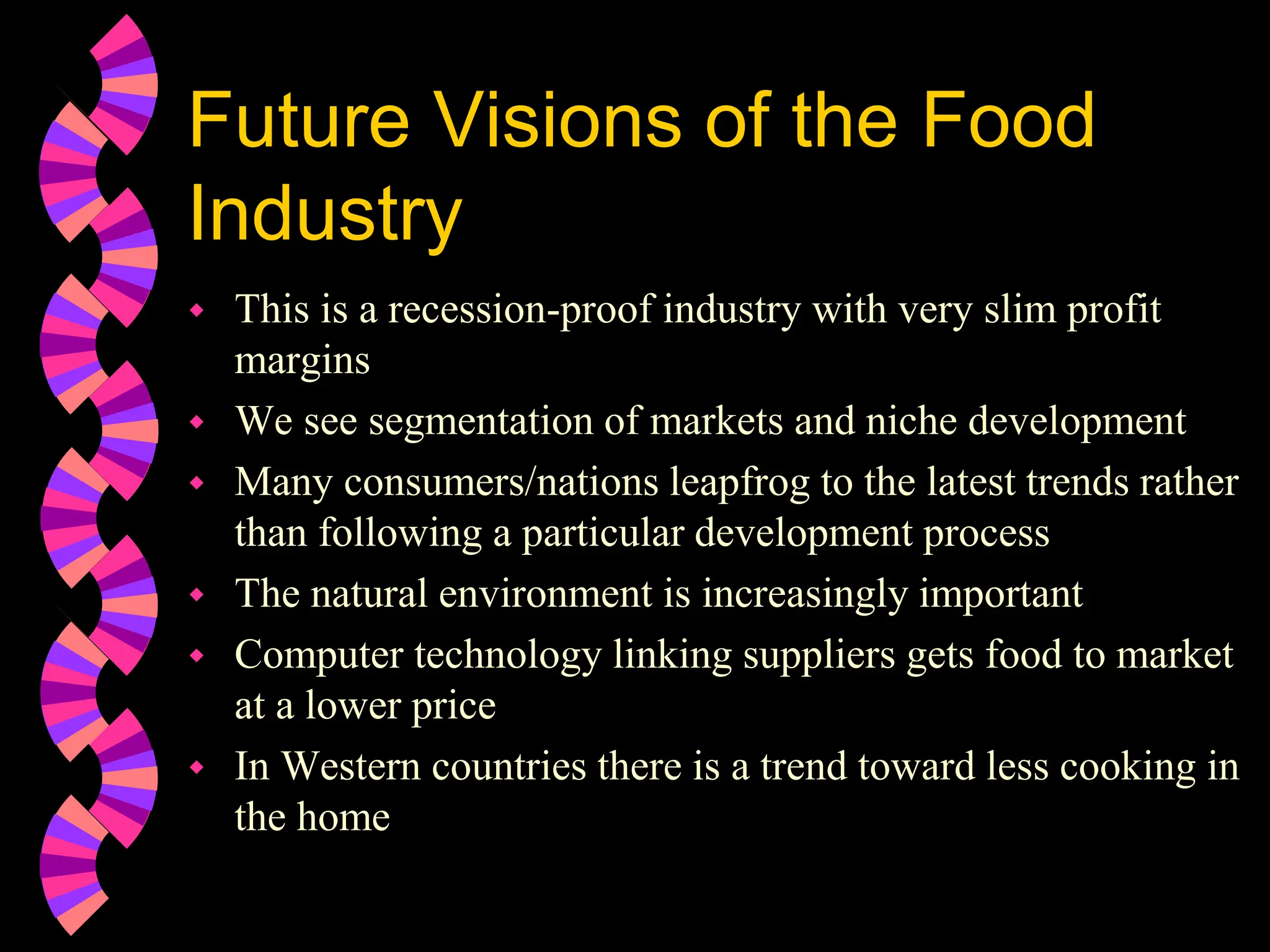 Future Visions of the Food
Industry
 This is a recession-proof industry with very slim profit
margins
 We see segmentation of markets and niche development
 Many consumers/nations leapfrog to the latest trends rather
than following a particular development process
 The natural environment is increasingly important
 Computer technology linking suppliers gets food to market
at a lower price
 In Western countries there is a trend toward less cooking in
the home
 