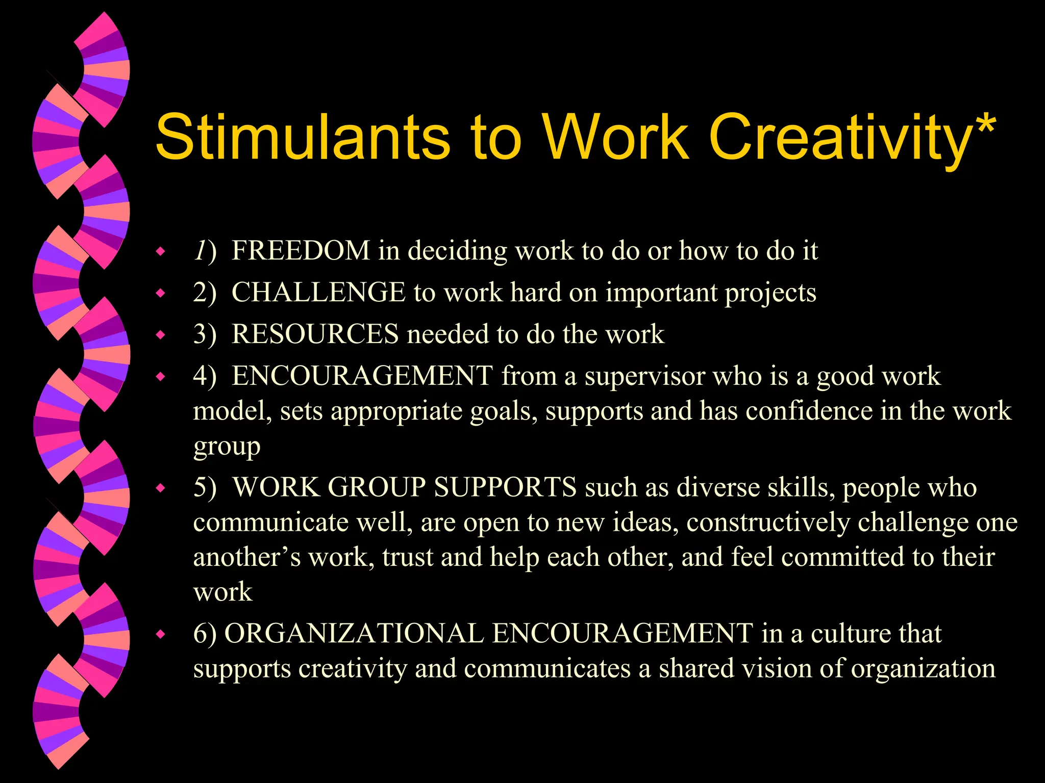 Stimulants to Work Creativity*
 1) FREEDOM in deciding work to do or how to do it
 2) CHALLENGE to work hard on important projects
 3) RESOURCES needed to do the work
 4) ENCOURAGEMENT from a supervisor who is a good work
model, sets appropriate goals, supports and has confidence in the work
group
 5) WORK GROUP SUPPORTS such as diverse skills, people who
communicate well, are open to new ideas, constructively challenge one
another’s work, trust and help each other, and feel committed to their
work
 6) ORGANIZATIONAL ENCOURAGEMENT in a culture that
supports creativity and communicates a shared vision of organization
 