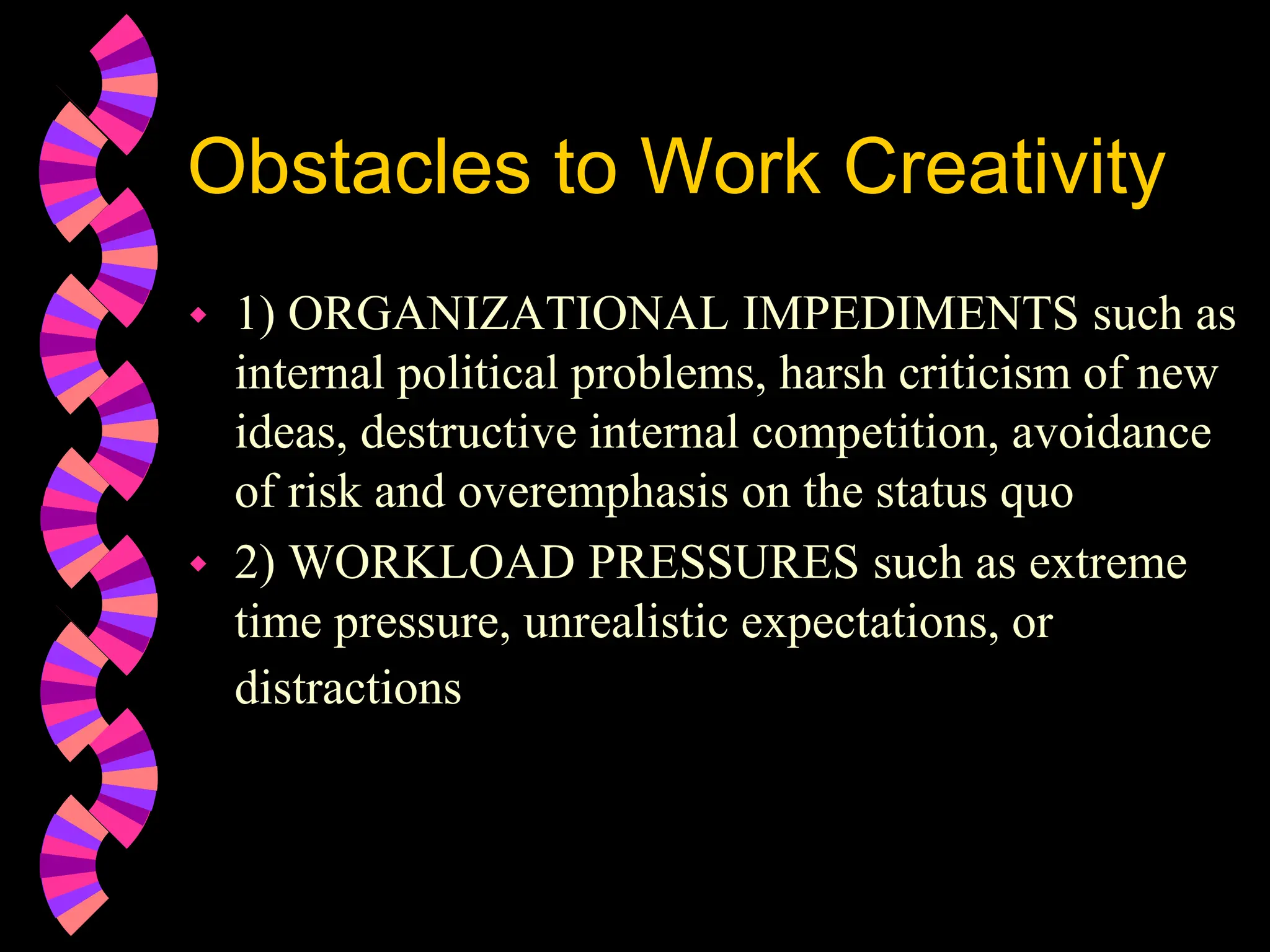 Obstacles to Work Creativity
 1) ORGANIZATIONAL IMPEDIMENTS such as
internal political problems, harsh criticism of new
ideas, destructive internal competition, avoidance
of risk and overemphasis on the status quo
 2) WORKLOAD PRESSURES such as extreme
time pressure, unrealistic expectations, or
distractions
 
