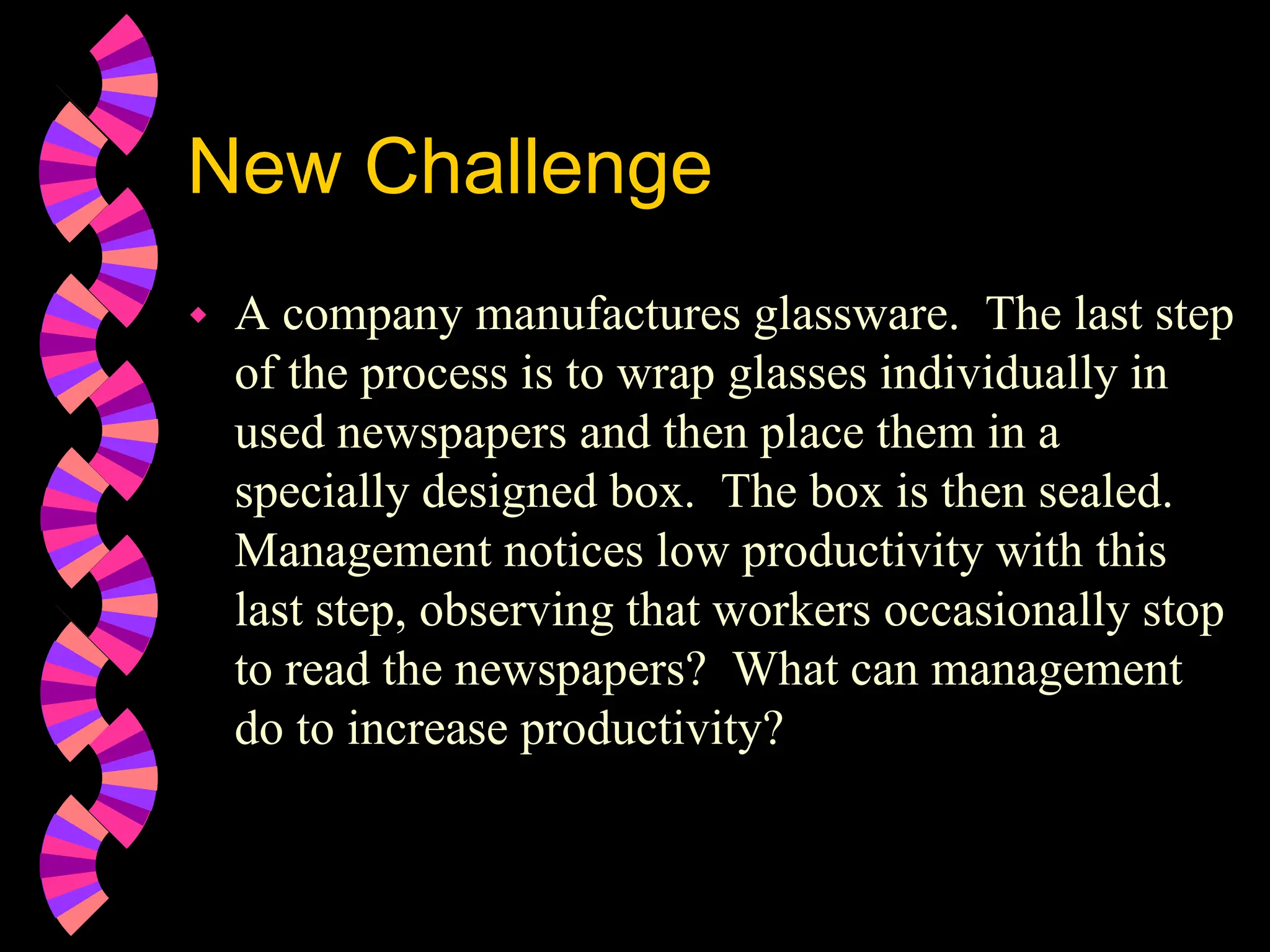 New Challenge
 A company manufactures glassware. The last step
of the process is to wrap glasses individually in
used newspapers and then place them in a
specially designed box. The box is then sealed.
Management notices low productivity with this
last step, observing that workers occasionally stop
to read the newspapers? What can management
do to increase productivity?
 