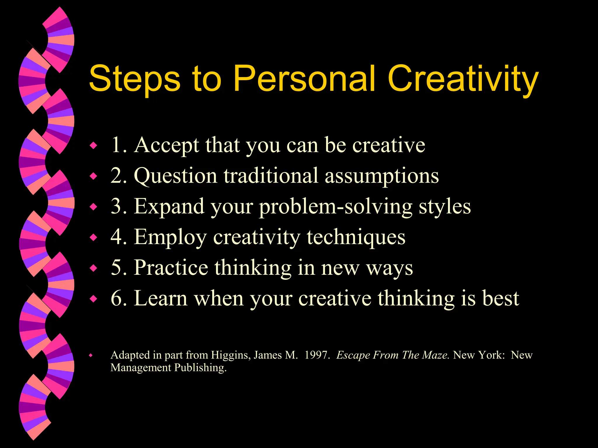 Steps to Personal Creativity
 1. Accept that you can be creative
 2. Question traditional assumptions
 3. Expand your problem-solving styles
 4. Employ creativity techniques
 5. Practice thinking in new ways
 6. Learn when your creative thinking is best
 Adapted in part from Higgins, James M. 1997. Escape From The Maze. New York: New
Management Publishing.
 