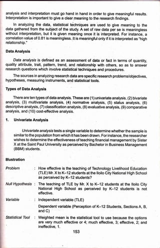 analysis and interpretation mus! go hand in hand,in order to give meaningful regults,
lnterpretation.is important to give a cle'ar,;neaning to the research,findings.
ln analyzing the datia, stratistical techniques are used to give meaning to the
data galhered fiorn the subjecl of the study, A setrof raw data pqr se is meaningless
without interpretation, but it is given meaning once it is interpreted. For instance, a
correlation value of 0.81 is meanlngless..ll is rneaningful only if it is interpretgd as "high
relationship."
Data Analysis
Dqta analysls ip pefined aB aR Assessment of data or fact in terms of quantity,
quality attribute, trait, pattern, trend; and relationship with others, so as to answer
research questions which i4volve statisticaf techniqueb and procedures.
The squrcesin analyzing research data are specific research problems/objectives,
hypotheses, measuring instrumentsi ?nd statistical tools.
Types of Data Analysis
There are ten types of data analysis. These are (1) univariate analysis, (2) bivariate
analysis, (3)'multivariate analysis, (4) normative analysis, (5) status analysis, (6)
descriptive analysis, (7)classitication analysis, (8) evaluative analysis, (9) comparative
analysis, and (10) cost-effeictive analysis.
1. Univariate Analysis
tJnivariate analysr.s tests a single variable to determine whether the sample is
similarto the population from which it has been drawn. For instance, the researcher
wishes to determine'the effectiveness of teaching financial management by Sister
X at the Saint Paul University as perceived by Bachelor in Business Management
(BBM) students. :
lllustration
Problem
Variable
Sfafistical Toal :
How efiective is the teaching oJ Technology Livef ihood Education
(TLE) Mr. X to K-12 students at the lloilo City National High School
as perceived by K-1 2 students?
The teaching of TLE by Mr. X to K-12 students at the lloilo City
Nationat Hig'h"'school as perceived by K*12 students is not
effective.
lndependent variable (TLE)
Dependent var,iable (Perception of K-1 2 Students, Sections A, B,
and C)
Weighted mean is the statistical tool to use because the options
are very much effective or 4; much effective, 3; effective, 2; and
153
ineffective,
 