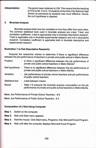 c,
lnterpretation: ,The grand mean obtained is 2,88. This means that the teaehing
,9f TLE by,Mr. X to K'1 2 students at the lloilo City National High
Schoo!, as pereeived'by students was much effective. Hence,
the null hypothesis is rejected .
t
.,
'
2. Bivariate Alalysis
Bivariate analysistests how two var:iables on how they differ from each other.
The common statistical tools used in bivariate analysis are z-test, T-test, and
correlation coefficient. z-test is appropriate only in bivariate descriptive research.
T-test is applicable only in biva'riate experimental research and not in descriptive
research. Correlation coefficient is applicable both in bivariate descriptive and
exferimental research.
lllustration 1 (z-Test Descriptive Research)
Suppose the researcher wishes to determine if"there'is significant difference
between the job performance of tebchers in private and public school in Metro Manila.
Problem
Null hypothesis
Variables
Sfafistical tool
Resu/f
ls there a significant difference between the job performance of
private and public school teachers in Metro Manila?
There is no significant difference between the job performance of
private and public school teachers in Metro Manila.
J,ob performance of private school teachers'and job performance
of public school teachers ,
z-test between means
Tab'le 7.6 presents the bivariate analysis computation on the job
performance of private and public school teachers in Metro Manila.
, ., .",..
Mean Job Performbnce of Private SchoolTeachers - 8.8 '
Mean Job Performance of Public SchoolTea6hers - O.+
Gomputation of zfest Using Computer
Step 1. Switch on the comButer. l
Step 2. Wait until Start rnenu appears.
Step 3. Hold the mouse. Click Start menu, Programs, then Microsoft Excel Program.
Step 4. Wait until after the computer displays Microsoft Excel Program.
155
 