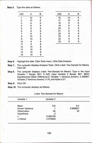 Step 5, Type the data as follows:
Cell A B Cell A
1
2
3
4
5
6
7
I
I
10
11
12
13
14
15
10
10
I
8
8
I
8
10
10
8
I
10
10
10
10
16
17
18
19
20
21
22
23
24
25
il 0.
10
I
I
'8
8
8,'
8
8
8
i,' I
6
6
6
8
6
6
6
6
6
I
6
6
6
6
6
6
6
6
6
8
I
6
6
6
Step 6.
Step 7."
Step 8.
Step 9.
Step 10.
Highlight'the data. Click Tools menu. Click Data Analysis.
The computer displays Analysis Tools. Click z{est: Two-Sample for Means.
Click OK.
The computer displays z-test: Two-Sample for Means,'Type in the lnput
Variable 1 Range: $A1: $ A25; lnput Variable 2':Range: $81: $825;
Hypothesized Mean Difference:0; Variable 1 Varignce (known): 0.306667;
Variable 2 Variance (known): 0.76;.and Alpha 0.01.
Click OK.
The computbr displays as follows:
z-test: Two-Sample for Means
Variable 1 Variable 2
Mean
Known Variance
Observation
Hypothesis
z
z Critical
8.a
1
25
,0
9.295159
2.575829
6.4
0.666667
25
156
 