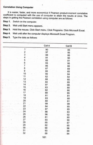 Gorrelation Using Computer
-lt !s
easier, fast'er, and nrgre econo.rtical if Pearson,pro{uct-moment correlation
coefficient is oomputed with the use of, computer to ittain the results at onie. The
steps in getting the Pearson conelation using computer are as follows:
Step 1.' $witch on the computer.
Step 2. Wait until Start menu appear:s.
Step 3. Hold the mouse. Clict Start menu..Click Programs. Click Microsoft Excel.
step 4. wait untilafter the computer displays Microsoft Excel program.
Step 5. Type the data as follows:
Cell A Cell B
1'
,2
3
4'
5
6
7
B
I
10
'11
12
13,
14
15
16
17
1B
' 19
20
21
22
23
,24.,
25
26
27
28,
29
30
31
32
90
97
88
91
85
93
B6
87
BO
90
82
B8
B4
97
83
82
89
81
83
80
99
84
87
B6
96
81
93
85
82
e0
93
8B
161
B5
95
86
90
B1
95
86
"89
85
B4
82
B5
85
98
80
80
85
81
80
81
99
B5
B5
83
g2
BO
90
87
85
96
89
84
 