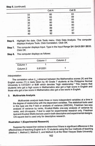 Step 5. (continued)
Cell A Cell B
33
34
35
36
37
38
39
40
80
93
82
80
84
89
88
92
83
"t,' 89
185
" '86
, ,80
82
87
,90
steo 6. Hiqhtiqht the data. click'Tools menu. click Data Analysis' The computer
OiJpf"it. Analysis Tools. Click Correlation' Click OK'
Step 7. The computer displays lnput. Type in the lnput Range $A1:$A35:$B1:$B35'
Click OK.
Step 8. The computer displays as follows:
Column 1 Column 2
Column 1
Column2
1
0.812251
lnterpretation:
een the Mathematics scores (X) artd the
rade 7 students at the Philippine Normal
oteslhigh relationship'" This means that
tics also got a high score in English and
ihose who got a lgw score in Mathematics also got a low seore in English'
3. Multivariate AnalYsis '
Muttivariate analysis tests three or more independent variables at a time in
the degree of relationShip with the dependent variables. The statistical tools used
in this type are the F-test or analysis of variance (ANOVA), Friedman two'way
analysij of variance by ranks, Kruskal-Wallis one-way analysis of variance by
ranki, and chi-square. Ffesf is used for experimental research only. Friedman
fesf and Kruskat-Wal/is fesf are used in both descriptive and experimental designs'
Chi-square fesf is used only for descriptive research'
lllustration 1 (Experimental Research)
Suppose the researcherwishes to determine if there is significant difference in the
effectiveness of teaching English to K-l2students using the four methods of teaching
(Method 1, Method 2, M;ihod 3, and Method 4) at the West Visayas State University.
162
 