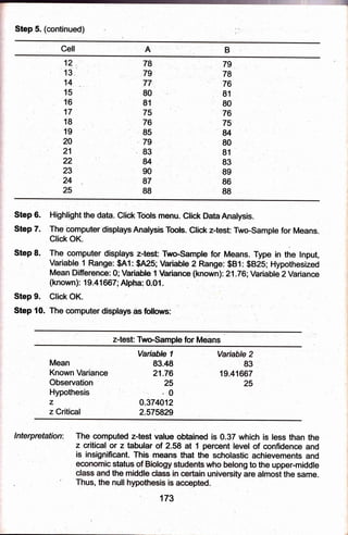Step 5. (continued)
A
Gell
12
13
14
t5
t6
t7
18
t9
20
21
22
23
24
,25
78
79
77
80
81
75
76
85
79
.83
u
g0
g7
88
7g
78
'76
81
80
76
75
u
80
81
83
89
86
88
Step 6.
Step 7.
Step 8.
Step 9.
Step 10. The computer displays as follows:
Highlight the data. Cli* Tciols menu. Click DataAnatysis.
The'computer disptaysAnalysis Toob. Gtic* z-bst: Two-sampre for Means.
Click OK.
The corp.puter displays z-test Two-SampE for Means. Type in the lnput,
Variable 1 Range: $A1: $A25;Variable 2 Range: $B1: $B25; Hypothesized
Mean Differencs 0;,VariaUe l:fiariance (known)l 21.76;Variable 2 Variance
(known): 19.41ffi7;Alpha: 0.01.
Clict OK. .
z-test: Two-Sampte, for Jbleans
Mean
Known Variance
Obsenration
Hypothesis
z
z Critical
Variabte I
83.49
21 .76
25
.0
0.374012
2.575929
The compqted z-test value obtained is 0.37 which is less than the
z critical or z tabular of 2.58 at f percent level of confidence and
is insignlficant. Thie.means that the saholastic achievements and
stat g to the upper+nlddle
the are almost the same.
null
: 173
lnterpre:tation:
 