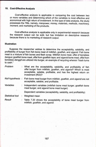 10. Cost-EffectiveAnalysis
Cost-effective analysis is applicable in comparing the cost between two
or more variables and determining which of the varidbles is most effective and
economicalwith high return of investment. ln this type of data analysis, the study
possesses the 7Ms, namely, mdnpower money, mateials, methods, machinery,
moment, and marl<eting ol the products.
the
'::::ff":'ffi':ff';5
because there is no marketing
lllustration
to cash."
Problem
applicable only in experimental research because
sold, but has limitation on descriptive research
of research output.
i:
Suppose the researcher wishes to determine the acceptability, salability, and
profitability of burger from fish bone meal of milkfish, goatfish, and siganid. Fish bone
'meal is a mixture of fish bones and flesh scrap. Milkfish bone meal, offal of boneless
bangus; goatfish bone rneal, offalfrom goaffish tapa;and siganid bone meal, of-falfrom
boneless danggit are utilized into burger, an example of recycling wherein "trash turns
: What are the acceptability, salability, and profitapility of fish
offal burger from milkfish, goatfish, and siganid? Which is most,
acceptable, salable, profitable, and has the highest return on
investment (ROl)?
Null hypothesis : Fish bone meal burger from miikfish, goatfish, and siganid are not
acceptable, salable, and profitable.
Variables : lndependent variables (milkfish bone meql burge.r, goatfish bone
meal burger, and siganid bone meal burger)
Dependent variables (acceptability, salability, and profitability)
Statisticaltool : Weighted mean
Resu/f : Table 7.20 shows the acceptability of bone meal burger from
milkfish, goatfish" and siganid.
187
 