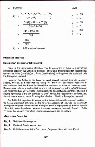 Students Given
f1
x1
f2
=35
=4
=35
fk
f,ix,, + f,xr* f.X, * f oxo
f1*fz*fs
35 (4) + gs (3) * 30 (2)
f*X*
35+35+30
140 + 105 + 60
100
305
100
3.05 (much adequate)
lnferential Statistics
lllustration 1 (Experimental Research)
f-Iesf is the appropriate statistical tool to determine if there is a significant
difference between two variables (bivariate) and F-fesf (multivariate) for experimental
researches. t-test (bivariate) and Ftest (multivariate) are indppropriate statisticaltools
for descriptive research.
However, the Author of this book has read several research journals, research
papers, theses, and dissertations using the t-test for descriptive research of
two var:iables and the Ftest for descriptive research of three or more variables.
Researchers, advisers, and statisticians are not aware of using the z{esf (bivariate)
and Fiedman two-way ANOVA (multivariate) for descriptive researches. There is a
saying "lgnorance of the law excuses no one." Hence, the researchers, advisers, and
statisticians are not excused for using the t-test and f-test for descriptive research.
For Table 7.1 experimental research, the inferential specific research problem-
"ls there a significant difference on the flavor acceptability of seaweed ice cream with
moringa and squgsh ice cream with moringa?" t-test is appropriate forthe said specific
inferential research problem because it is an experimental research. Based on Table
7.1 data, the steps in computing t-test using computer are as follows:
t-Test using Gomputer
Step 1. Switch on the computer.
Step 2. Wait until Start menu appears.
Step 3. Hold the mouse. Click Start menu, Programs, then Microsoft Excel.
x2=3
f3=30
x3=2
x2
147
 