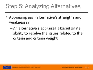 Copyright © 2012 Pearson Education,
Inc. Publishing as Prentice HallManagement, Eleventh Edition by Stephen P. Robbins & Mary Coulter ©2012 Pearson Education, Inc. All rights reserved 7-12
Step 5: Analyzing Alternatives
• Appraising each alternative’s strengths and
weaknesses
–An alternative’s appraisal is based on its
ability to resolve the issues related to the
criteria and criteria weight.
 