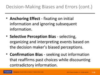 Copyright © 2012 Pearson Education,
Inc. Publishing as Prentice HallManagement, Eleventh Edition by Stephen P. Robbins & Mary Coulter ©2012 Pearson Education, Inc. All rights reserved 7-19
Decision-Making Biases and Errors (cont.)
• Anchoring Effect - fixating on initial
information and ignoring subsequent
information.
• Selective Perception Bias - selecting,
organizing and interpreting events based on
the decision maker’s biased perceptions.
• Confirmation Bias - seeking out information
that reaffirms past choices while discounting
contradictory information.
 