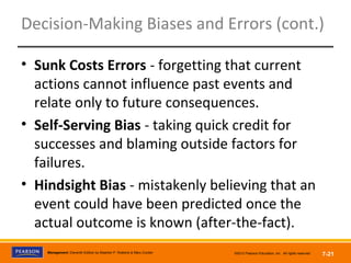 Copyright © 2012 Pearson Education,
Inc. Publishing as Prentice HallManagement, Eleventh Edition by Stephen P. Robbins & Mary Coulter ©2012 Pearson Education, Inc. All rights reserved 7-21
Decision-Making Biases and Errors (cont.)
• Sunk Costs Errors - forgetting that current
actions cannot influence past events and
relate only to future consequences.
• Self-Serving Bias - taking quick credit for
successes and blaming outside factors for
failures.
• Hindsight Bias - mistakenly believing that an
event could have been predicted once the
actual outcome is known (after-the-fact).
 