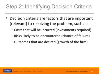 Copyright © 2012 Pearson Education,
Inc. Publishing as Prentice HallManagement, Eleventh Edition by Stephen P. Robbins & Mary Coulter ©2012 Pearson Education, Inc. All rights reserved 7-7
Step 2: Identifying Decision Criteria
• Decision criteria are factors that are important
(relevant) to resolving the problem, such as:
– Costs that will be incurred (investments required)
– Risks likely to be encountered (chance of failure)
– Outcomes that are desired (growth of the firm)
 