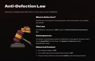 Anti-Defection Law
Prepared by K Sandeep Swamy (MSc, B.Ed) | For online classes contact: 9491878325
What is Defection?
Abandoning or switching from the political party under whose banner the candidate
was elected.
The Law
Anti-Defection Law passed in 1985 through the 52nd Constitutional Amendment
Act.
Consequences
If a member voluntarily gives up party membership or votes against the party's whip →
can be disqualified from the House. The Speaker or Chairman decides
disqualification cases.
Historical Context
Era of alliances began in 1967
First coalition government (Janata Party) formed in 1977
Purpose: Prevent defection and provide stability to the elected government
 