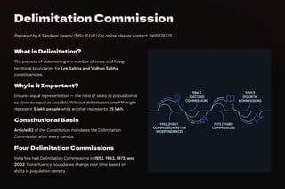 Delimitation Commission
Prepared by K Sandeep Swamy (MSc, B.Ed) | For online classes contact: 9491878325
What is Delimitation?
The process of determining the number of seats and fixing
territorial boundaries for Lok Sabha and Vidhan Sabha
constituencies.
Why is it Important?
Ensures equal representation — the ratio of seats to population is
as close to equal as possible. Without delimitation, one MP might
represent 5 lakh people while another represents 25 lakh.
Constitutional Basis
Article 82 of the Constitution mandates the Delimitation
Commission after every census.
Four Delimitation Commissions
India has had Delimitation Commissions in 1952, 1963, 1973, and
2002. Constituency boundaries change over time based on
shifts in population density.
 