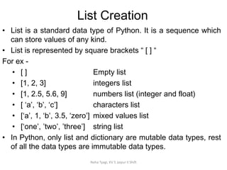 List Creation
Neha Tyagi, KV 5 Jaipur II Shift
• List is a standard data type of Python. It is a sequence which
can store values of any kind.
• List is represented by square brackets “ [ ] “
For ex -
• [ ] Empty list
• [1, 2, 3] integers list
• [1, 2.5, 5.6, 9] numbers list (integer and float)
• [ ‘a’, ‘b’, ‘c’] characters list
• [‘a’, 1, ‘b’, 3.5, ‘zero’] mixed values list
• [‘one’, ’two’, ’three’] string list
• In Python, only list and dictionary are mutable data types, rest
of all the data types are immutable data types.
 