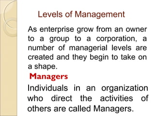 Levels of Management
As enterprise grow from an owner
to a group to a corporation, a
number of managerial levels are
created and they begin to take on
a shape.

Managers
Individuals in an organization
who direct the activities of
others are called Managers.

 