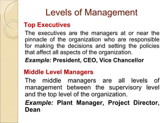 Levels of Management
Top Executives
The executives are the managers at or near the
pinnacle of the organization who are responsible
for making the decisions and setting the policies
that affect all aspects of the organization.
Example: President, CEO, Vice Chancellor

Middle Level Managers
The middle managers are all levels of
management between the supervisory level
and the top level of the organization.
Example: Plant Manager, Project Director,
Dean

 