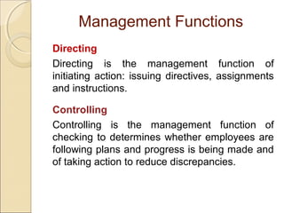 Management Functions
Directing
Directing is the management function of
initiating action: issuing directives, assignments
and instructions.
Controlling
Controlling is the management function of
checking to determines whether employees are
following plans and progress is being made and
of taking action to reduce discrepancies.

 