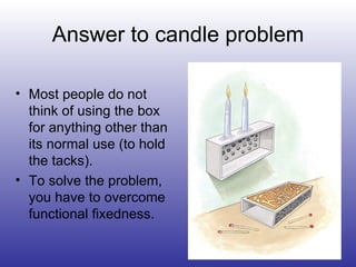 Answer to candle problem Most people do not think of using the box for anything other than its normal use (to hold the tacks). To solve the problem,  you have to overcome functional fixedness. 