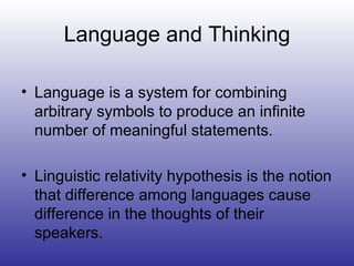 Language and Thinking Language is a system for combining arbitrary symbols to produce an infinite number of meaningful statements. Linguistic relativity hypothesis is the notion that difference among languages cause difference in the thoughts of their speakers. 
