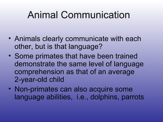 Animal Communication Animals clearly communicate with each other, but is that language? Some primates that have been trained demonstrate the same level of language comprehension as that of an average  2-year-old child Non-primates can also acquire some language abilities,  i.e., dolphins, parrots 