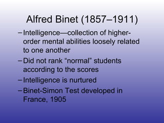 Intelligence—collection of higher-order mental abilities loosely related to one another Did not rank “normal” students according to the scores Intelligence is nurtured Binet-Simon Test developed in France, 1905 Alfred Binet (1857–1911) 