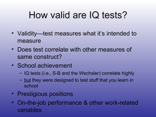 How valid are IQ tests? Validity—test measures what it’s intended to measure Does test correlate with other measures of same construct? School achievement IQ tests (i.e., S-B and the Wechsler) correlate highly but  they were designed to test stuff that you learn in school Prestigious positions On-the-job performance & other work-related variables 