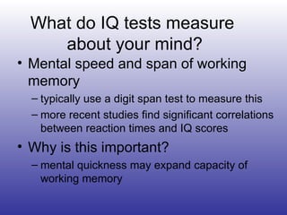 What do IQ tests measure  about your mind? Mental speed and span of working memory typically use a digit span test to measure this more recent studies find significant correlations between reaction times and IQ scores Why is this important? mental quickness may expand capacity of  working memory 