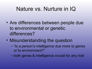 Nature vs. Nurture in IQ Are differences between people due to environmental or genetic differences? Misunderstanding the question “ Is a person’s intelligence due more to genes  or to environment?” both genes & intelligence crucial for any trait 