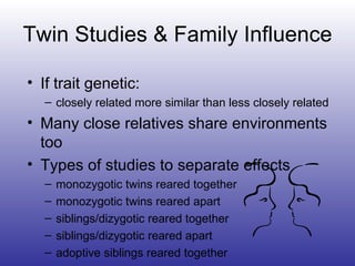 Twin Studies & Family Influence If trait genetic: closely related more similar than less closely related Many close relatives share environments too Types of studies to separate effects monozygotic twins reared together monozygotic twins reared apart siblings/dizygotic reared together siblings/dizygotic reared apart adoptive siblings reared together 