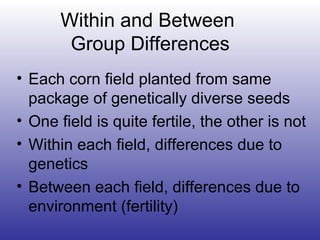 Within and Between  Group Differences Each corn field planted from same package of genetically diverse seeds One field is quite fertile, the other is not Within each field, differences due to genetics Between each field, differences due to environment (fertility) 