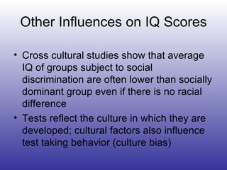 Other Influences on IQ Scores Cross cultural studies show that average IQ of groups subject to social discrimination are often lower than socially dominant group even if there is no racial difference Tests reflect the culture in which they are developed; cultural factors also influence test taking behavior (culture bias) 