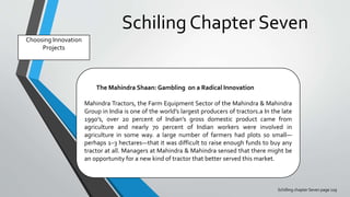 Schiling Chapter Seven
Schilling chapter Seven page 129
Choosing Innovation
Projects
The Mahindra Shaan: Gambling on a Radical Innovation
Mahindra Tractors, the Farm Equipment Sector of the Mahindra & Mahindra
Group in India is one of the world’s largest producers of tractors.a In the late
1990’s, over 20 percent of Indian’s gross domestic product came from
agriculture and nearly 70 percent of Indian workers were involved in
agriculture in some way. a large number of farmers had plots so small—
perhaps 1–3 hectares—that it was difficult to raise enough funds to buy any
tractor at all. Managers at Mahindra & Mahindra sensed that there might be
an opportunity for a new kind of tractor that better served this market.
 